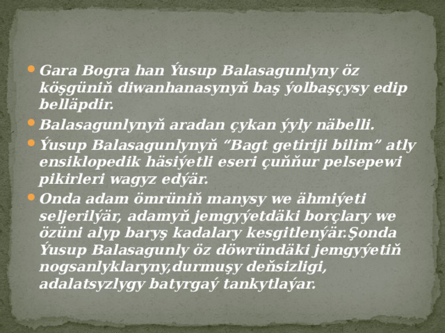 Gara Bogra han Ýusup Balasagunlyny öz köşgüniň diwanhanasynyň baş ýolbaşçysy edip belläpdir. Balasagunlynyň aradan çykan ýyly näbelli. Ýusup Balasagunlynyň “Bagt getiriji bilim” atly ensiklopedik häsiýetli eseri çuňňur pelsepewi pikirleri wagyz edýär. Onda adam ömrüniň manysy we ähmiýeti seljerilýär, adamyň jemgyýetdäki borçlary we özüni alyp baryş kadalary kesgitlenýär.Şonda Ýusup Balasagunly öz döwründäki jemgyýetiň nogsanlyklaryny,durmuşy deňsizligi, adalatsyzlygy batyrgaý tankytlaýar. 