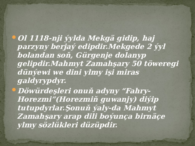 Ol 1118-nji ýylda Mekgä gidip, haj parzyny berjaý edipdir.Mekgede 2 ýyl bolandan soň, Gürgenje dolanyp gelipdir.Mahmyt Zamahşary 50 töweregi dünýewi we dini ylmy işi miras galdyrypdyr. Döwürdeşleri onuň adyny “Fahry-Horezmi”(Horezmiň guwanjy) diýip tutupdyrlar.Şonuň ýaly-da Mahmyt Zamahşary arap dili boýunça birnäçe ylmy sözlükleri düzüpdir. 