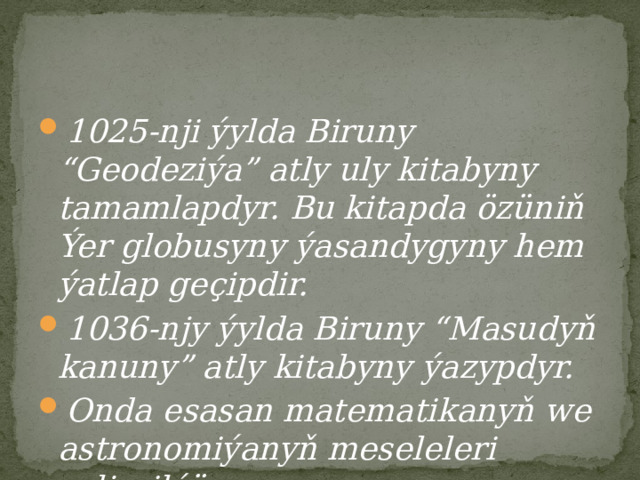 1025-nji ýylda Biruny “Geodeziýa” atly uly kitabyny tamamlapdyr. Bu kitapda özüniň Ýer globusyny ýasandygyny hem ýatlap geçipdir. 1036-njy ýylda Biruny “Masudyň kanuny” atly kitabyny ýazypdyr. Onda esasan matematikanyň we astronomiýanyň meseleleri seljerilýär. 