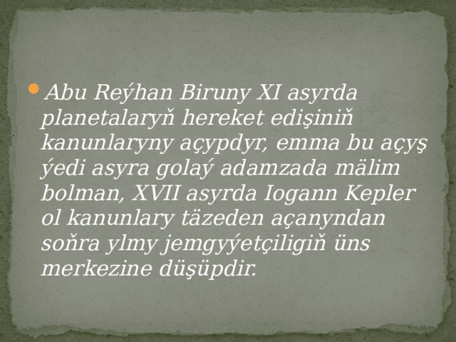 Abu Reýhan Biruny XI asyrda planetalaryň hereket edişiniň kanunlaryny açypdyr, emma bu açyş ýedi asyra golaý adamzada mälim bolman, XVII asyrda Iogann Kepler ol kanunlary täzeden açanyndan soňra ylmy jemgyýetçiligiň üns merkezine düşüpdir. 