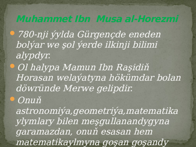  Muhammet Ibn Musa al-Horezmi 780-nji ýylda Gürgençde eneden bolýar we şol ýerde ilkinji bilimi alypdyr. Ol halypa Mamun Ibn Raşidiň Horasan welaýatyna hökümdar bolan döwründe Merwe gelipdir. Onuň astronomiýa,geometriýa,matematika ylymlary bilen meşgullanandygyna garamazdan, onuň esasan hem matematikaylmyna goşan goşandy biçak uludyr. 