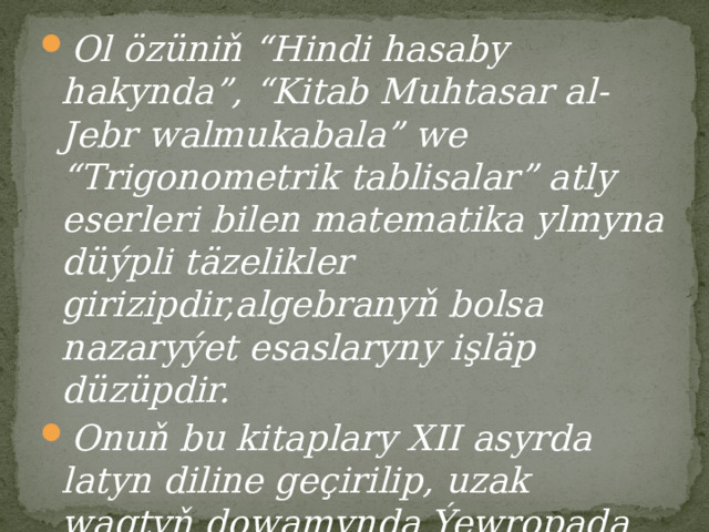 Ol özüniň “Hindi hasaby hakynda”, “Kitab Muhtasar al-Jebr walmukabala” we “Trigonometrik tablisalar” atly eserleri bilen matematika ylmyna düýpli täzelikler girizipdir,algebranyň bolsa nazaryýet esaslaryny işläp düzüpdir. Onuň bu kitaplary XII asyrda latyn diline geçirilip, uzak wagtyň dowamynda Ýewropada matematika boýunça esasy okuw kitaplary hökmünde peýdalanyp gelipdir. 