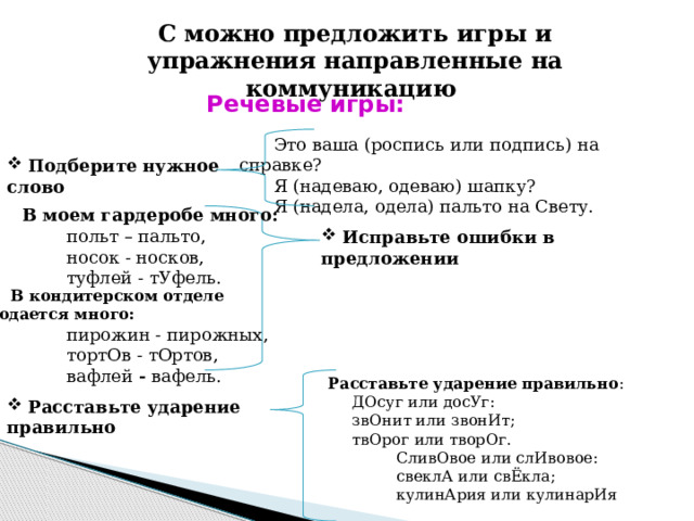 С можно предложить игры и упражнения направленные на коммуникацию Речевые игры: Это ваша   (роспись или подпись)   на справке? Я   (надеваю, одеваю)   шапку? Я   (надела, одела)   пальто на Свету.  Подберите нужное слово  В моем гардеробе много:  польт – пальто,  носок - носков,  туфлей - тУфель.  Исправьте ошибки в предложении В кондитерском отделе продается много:   пирожин - пирожных,  тортОв - тОртов,  вафлей - вафель. Расставьте ударение правильно :  ДОсуг или досУг:  звОнит или звонИт;  твОрог или творОг.   СливОвое или слИвовое:  свеклА или свЁкла;  кулинАрия или кулинарИя  Расставьте ударение правильно 