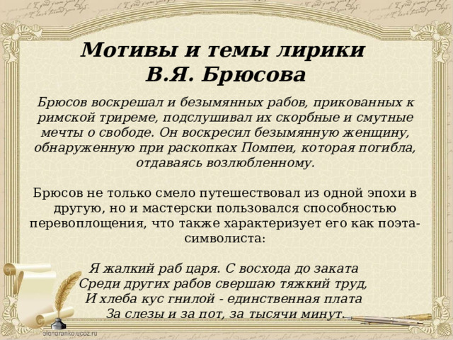 Мотивы и темы лирики В.Я. Брюсова Брюсов воскрешал и безымянных рабов, прикованных к римской триреме, подслушивал их скорбные и смутные мечты о свободе. Он воскресил безымянную женщину, обнаруженную при раскопках Помпеи, которая погибла, отдаваясь возлюбленному. Брюсов не только смело путешествовал из одной эпохи в другую, но и мастерски пользовался способностью перевоплощения, что также характеризует его как поэта-символиста: Я жалкий раб царя. С восхода до заката Среди других рабов свершаю тяжкий труд, И хлеба кус гнилой - единственная плата За слезы и за пот, за тысячи минут. 
