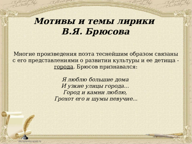 Мотивы и темы лирики В.Я. Брюсова Многие произведения поэта теснейшим образом связаны с его представлениями о развитии культуры и ее детища - города . Брюсов признавался: Я люблю большие дома И узкие улицы города... Город и камни люблю, Грохот его и шумы певучие... 