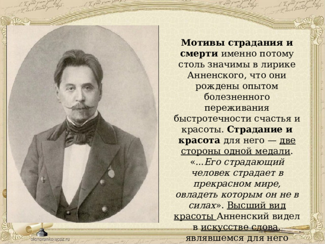 Мотивы страдания и смерти именно потому столь значимы в лирике Анненского, что они рождены опытом болезненного переживания быстротечности счастья и красоты. Страдание и красота для него — две стороны одной медали . «... Его страдающий человек страдает в прекрасном мире, овладеть которым он не в силах ». Высший вид красоты Анненский видел в искусстве слова , являвшемся для него главным оправданием жизни. 