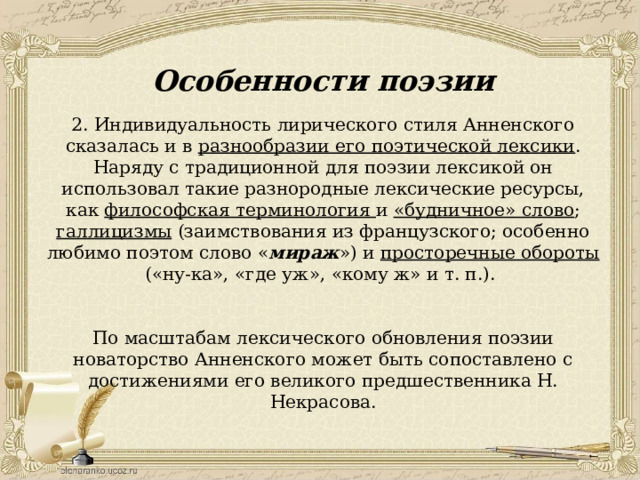 Особенности поэзии 2. Индивидуальность лирического стиля Анненского сказалась и в разнообразии его поэтической лексики . Наряду с традиционной для поэзии лексикой он использовал такие разнородные лексические ресурсы, как философская терминология и «будничное» слово ; галлицизмы (заимствования из французского; особенно любимо поэтом слово « мираж ») и просторечные обороты («ну-ка», «где уж», «кому ж» и т. п.). По масштабам лексического обновления поэзии новаторство Анненского может быть сопоставлено с достижениями его великого предшественника Н. Некрасова. 