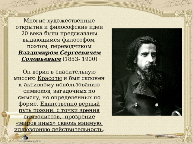 Многие художественные открытия и философские идеи 20 века были предсказаны выдающимся философом, поэтом, переводчиком Владимиром Сергеевичем Соловьевым (1853- 1900) Он верил в спасительную миссию Красоты и был склонен к активному использованию символов, загадочных по смыслу, но определенных по форме. Единственно верный путь поэзии, с точки зрения символистов,- прозрение «миров иных» сквозь мнимую, иллюзорную действительность . 