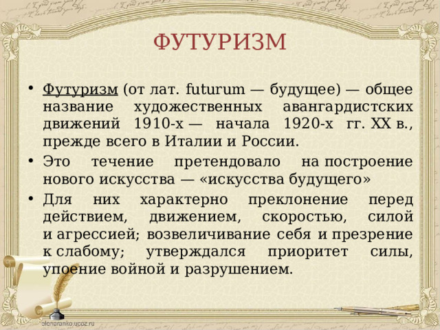 ФУТУРИЗМ Футуризм  (от лат. futurum — будущее) — общее название художественных авангардистских движений 1910-х — начала 1920-х гг. XX в., прежде всего в Италии и России. Это течение претендовало на построение нового искусства — «искусства будущего» Для них характерно преклонение перед действием, движением, скоростью, силой и агрессией; возвеличивание себя и презрение к слабому; утверждался приоритет силы, упоение войной и разрушением.  