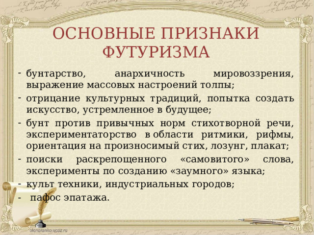 ОСНОВНЫЕ ПРИЗНАКИ ФУТУРИЗМА бунтарство, анархичность мировоззрения, выражение массовых настроений толпы; отрицание культурных традиций, попытка создать искусство, устремленное в будущее; бунт против привычных норм стихотворной речи, экспериментаторство в области ритмики, рифмы, ориентация на произносимый стих, лозунг, плакат; поиски раскрепощенного «самовитого» слова, эксперименты по созданию «заумного» языка;  культ техники, индустриальных городов; - пафос эпатажа. 