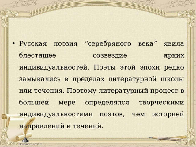 Русская поэзия “серебряного века” явила блестящее созвездие ярких индивидуальностей. Поэты этой эпохи редко замыкались в пределах литературной школы или течения. Поэтому литературный процесс в большей мере определялся творческими индивидуальностями поэтов, чем историей направлений и течений. 
