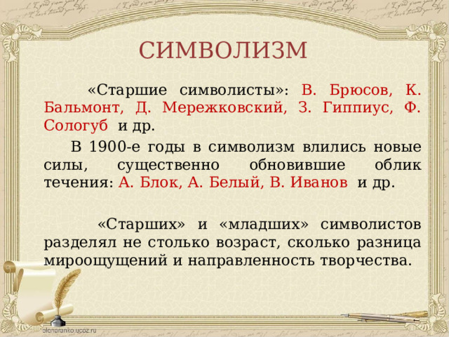 СИМВОЛИЗМ  «Старшие символисты»: В. Брюсов, К. Бальмонт, Д. Мережковский, З. Гиппиус, Ф. Сологуб  и др.  В 1900-е годы в символизм влились новые силы, существенно обновившие облик течения: А. Блок, А. Белый, В. Иванов  и др.  «Старших» и «младших» символистов разделял не столько возраст, сколько разница мироощущений и направленность творчества. 