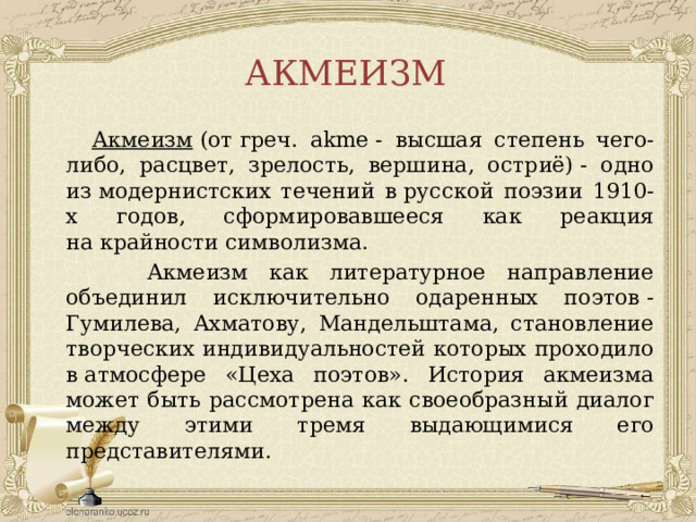 АКМЕИЗМ  Акмеизм  (от греч. akme - высшая степень чего-либо, расцвет, зрелость, вершина, остриё) - одно из модернистских течений в русской поэзии 1910-х годов, сформировавшееся как реакция на крайности символизма.  Акмеизм как литературное направление объединил исключительно одаренных поэтов - Гумилева, Ахматову, Мандельштама, становление творческих индивидуальностей которых проходило в атмосфере «Цеха поэтов». История акмеизма может быть рассмотрена как своеобразный диалог между этими тремя выдающимися его представителями.  