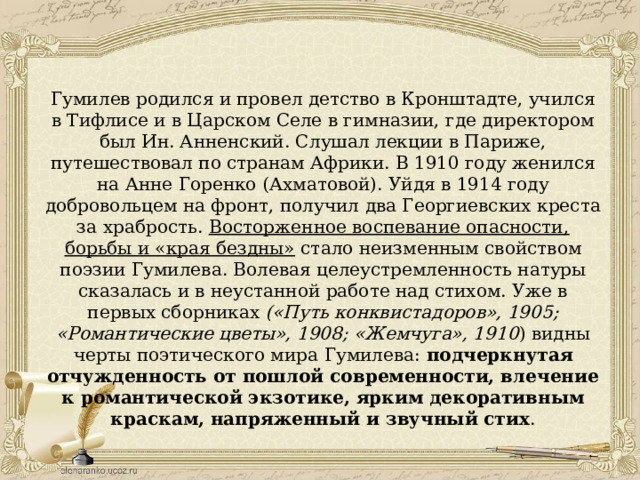Гумилев родился и провел детство в Кронштадте, учился в Тифлисе и в Царском Селе в гимназии, где директором был Ин. Анненский. Слушал лекции в Париже, путешествовал по странам Африки. В 1910 году женился на Анне Горенко (Ахматовой). Уйдя в 1914 году добровольцем на фронт, получил два Георгиевских креста за храбрость. Восторженное воспевание опасности, борьбы и «края бездны» стало неизменным свойством поэзии Гумилева. Волевая целеустремленность натуры сказалась и в неустанной работе над стихом. Уже в первых сборниках («Путь конквистадоров», 1905; «Романтические цветы», 1908; «Жемчуга», 1910 ) видны черты поэтического мира Гумилева: подчеркнутая отчужденность от пошлой современности, влечение к романтической экзотике, ярким декоративным краскам, напряженный и звучный стих . 