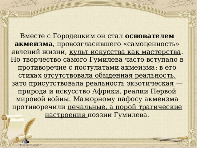 Вместе с Городецким он стал основателем акмеизма , провозгласившего «самоценность» явлений жизни, культ искусства как мастерства . Но творчество самого Гумилева часто вступало в противоречие с постулатами акмеизма: в его стихах отсутствовала обыденная реальность, зато присутствовала реальность экзотическая — природа и искусство Африки, реалии Первой мировой войны. Мажорному пафосу акмеизма противоречили печальные, а порой трагические настроения поэзии Гумилева. 