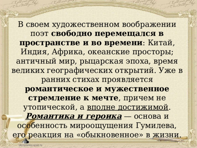 В своем художественном воображении поэт свободно перемещался в пространстве и во времени : Китай, Индия, Африка, океанские просторы; античный мир, рыцарская эпоха, время великих географических открытий. Уже в ранних стихах проявляется романтическое и мужественное стремление к мечте , причем не утопической, а вполне достижимой . Романтика и героика — основа и особенность мироощущения Гумилева, его реакция на «обыкновенное» в жизни. 