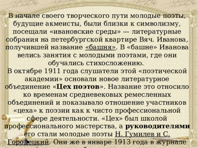 В начале своего творческого пути молодые поэты, будущие акмеисты, были близки к символизму, посещали «ивановские среды» — литературные собрания на петербургской квартире Вяч. Иванова, получившей название «башня» . В «башне» Иванова велись занятия с молодыми поэтами, где они обучались стихосложению. В октябре 1911 года слушатели этой «поэтической академии» основали новое литературное объединение « Цех поэтов ». Название это относило ко временам средневековых ремесленных объединений и показывало отношение участников «цеха» к поэзии как к чисто профессиональной сфере деятельности. «Цех» был школой профессионального мастерства, а руководителями его стали молодые поэты Н. Гумилев и С. Городецкий . Они же в январе 1913 года в журнале «Аполлон» опубликовали декларации акмеистической группы. 
