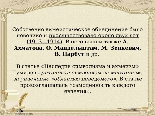 Собственно акмеистическое объединение было невелико и просуществовало около двух лет (1913—1914) . В него вошли также А. Ахматова, О. Мандельштам, М. Зенкевич, В. Нарбут и др. В статье «Наследие символизма и акмеизм» Гумилев критиковал символизм за мистицизм, за увлечение «областью неведомого» . В статье провозглашалась «самоценность каждого явления». 