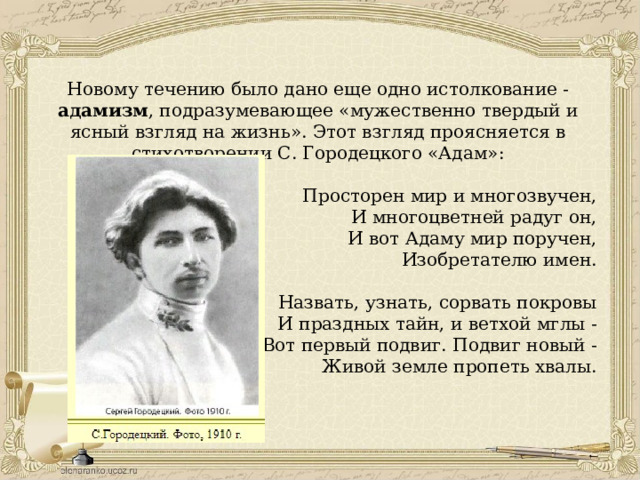 Новому течению было дано еще одно истолкование - адамизм , подразумевающее «мужественно твердый и ясный взгляд на жизнь». Этот взгляд проясняется в стихотворении С. Городецкого «Адам»: Просторен мир и многозвучен, И многоцветней радуг он, И вот Адаму мир поручен, Изобретателю имен. Назвать, узнать, сорвать покровы И праздных тайн, и ветхой мглы - Вот первый подвиг. Подвиг новый - Живой земле пропеть хвалы. 