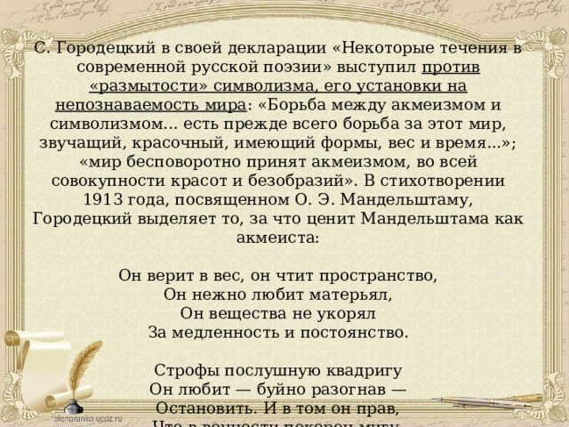 С. Городецкий в своей декларации «Некоторые течения в современной русской поэзии» выступил против «размытости» символизма, его установки на непознаваемость мира : «Борьба между акмеизмом и символизмом... есть прежде всего борьба за этот мир, звучащий, красочный, имеющий формы, вес и время...»; «мир бесповоротно принят акмеизмом, во всей совокупности красот и безобразий». В стихотворении 1913 года, посвященном О. Э. Мандельштаму, Городецкий выделяет то, за что ценит Мандельштама как акмеиста: Он верит в вес, он чтит пространство, Он нежно любит матерьял, Он вещества не укорял За медленность и постоянство. Строфы послушную квадригу Он любит — буйно разогнав — Остановить. И в том он прав, Что в вечности покорен мигу. 