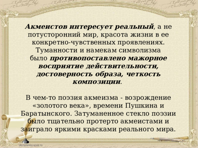 Акмеистов интересует реальный , а не потусторонний мир, красота жизни в ее конкретно-чувственных проявлениях. Туманности и намекам символизма было  противопоставлено мажорное восприятие действительности, достоверность образа, четкость композиции . В чем-то поэзия акмеизма - возрождение «золотого века», времени Пушкина и Баратынского. Затуманенное стекло поэзии было тщательно протерто акмеистами и заиграло яркими красками реального мира.   