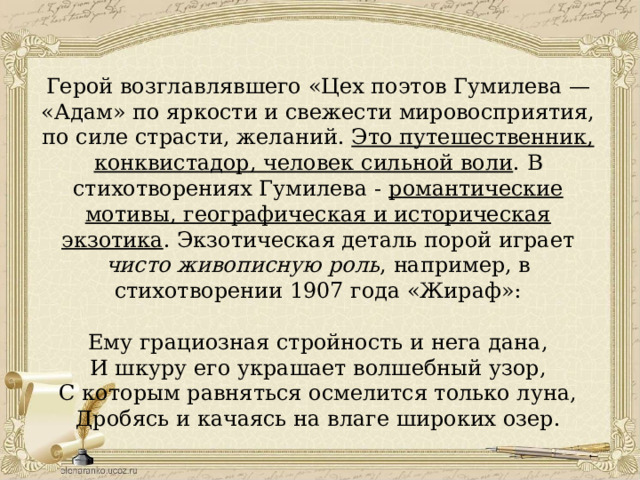 Герой возглавлявшего «Цех поэтов Гумилева — «Адам» по яркости и свежести мировосприятия, по силе страсти, желаний. Это путешественник, конквистадор, человек сильной воли . В стихотворениях Гумилева - романтические мотивы, географическая и историческая экзотика . Экзотическая деталь порой играет чисто живописную роль , например, в стихотворении 1907 года «Жираф»: Ему грациозная стройность и нега дана, И шкуру его украшает волшебный узор, С которым равняться осмелится только луна, Дробясь и качаясь на влаге широких озер. 