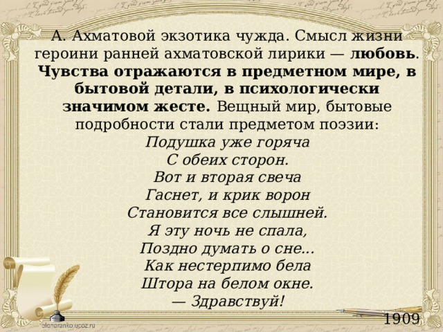 А. Ахматовой экзотика чужда. Смысл жизни героини ранней ахматовской лирики — любовь . Чувства отражаются в предметном мире, в бытовой детали, в психологически значимом жесте. Вещный мир, бытовые подробности стали предметом поэзии: Подушка уже горяча С обеих сторон. Вот и вторая свеча Гаснет, и крик ворон Становится все слышней. Я эту ночь не спала, Поздно думать о сне... Как нестерпимо бела Штора на белом окне. — Здравствуй! 1909 