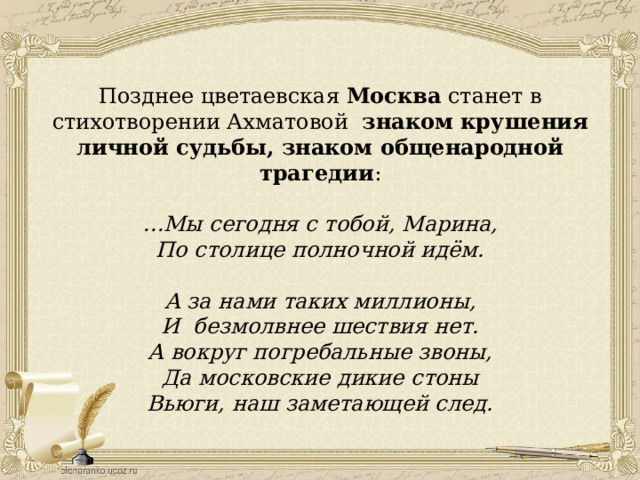 Позднее цветаевская Москва станет в стихотворении Ахматовой знаком крушения личной судьбы, знаком общенародной трагедии : … Мы сегодня с тобой, Марина, По столице полночной идём.  А за нами таких миллионы, И безмолвнее шествия нет. А вокруг погребальные звоны, Да московские дикие стоны Вьюги, наш заметающей след. 