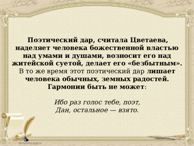  Поэтический дар, считала Цветаева, наделяет человека божественной властью над умами и душами, возносит его над житейской суетой, делает его «безбытным». В то же время этот поэтический дар лишает человека обычных, земных радостей. Гармонии быть не может : Ибо раз голос тебе, поэт, Дан, остальное — взято. 