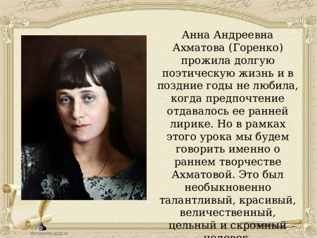 Анна Андреевна Ахматова (Горенко) прожила долгую поэтическую жизнь и в поздние годы не любила, когда предпочтение отдавалось ее ранней лирике. Но в рамках этого урока мы будем говорить именно о раннем творчестве Ахматовой. Это был необыкновенно талантливый, красивый, величественный, цельный и скромный человек. 