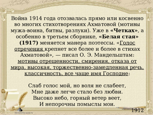 Война 1914 года отозвалась прямо или косвенно во многих стихотворениях Ахматовой (мотивы мужа-воина, битвы, разлуки). Уже в «Четках» , а особенно в третьем сборнике, «Белая стая» (1917) меняется манера поэтессы. « Голос отречения крепнет все более и более в стихах Ахматовой», — писал О. Э. Мандельштам: мотивы отрешенности, смирения, отказа от мира, высокая, торжественно-замедленная речь, классичность, все чаще имя Господне : Слаб голос мой, но воля не слабеет, Мне даже легче стало без любви. Высоко небо, горный ветер веет, И непорочны помыслы мои. 1912 