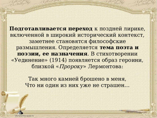 Подготавливается переход к поздней лирике, включенной в широкий исторический контекст, заметнее становятся философские размышления. Определяется тема поэта и поэзии, ее назначения . В стихотворении «Уединение» (1914) появляется образ героини, близкой « Пророку » Лермонтова: Так много камней брошено в меня, Что ни один из них уже не страшен... 