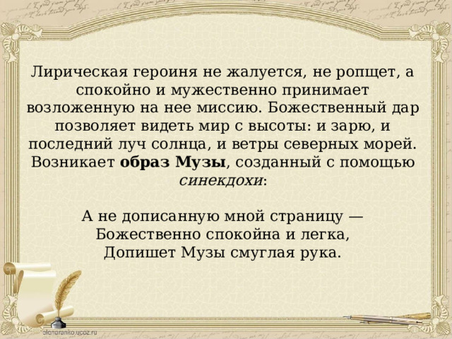 Лирическая героиня не жалуется, не ропщет, а спокойно и мужественно принимает возложенную на нее миссию. Божественный дар позволяет видеть мир с высоты: и зарю, и последний луч солнца, и ветры северных морей. Возникает образ Музы , созданный с помощью синекдохи : А не дописанную мной страницу — Божественно спокойна и легка, Допишет Музы смуглая рука. 