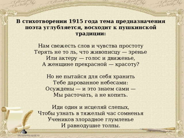 В стихотворении 1915 года тема предназначения поэта углубляется, восходит к пушкинской традиции: Нам свежесть слов и чувства простоту Терять не то ль, что живописцу — зренье Или актеру — голос и движенье, А женщине прекрасной — красоту? Но не пытайся для себя хранить Тебе дарованное небесами: Осуждены — и это знаем сами — Мы расточать, а не копить. Иди один и исцеляй слепых, Чтобы узнать в тяжелый час сомненья Учеников злорадное глумленье И равнодушие толпы. 