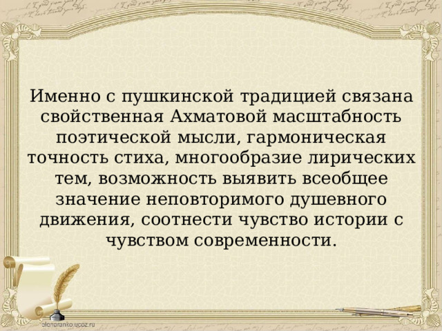 Именно с пушкинской традицией связана свойственная Ахматовой масштабность поэтической мысли, гармоническая точность стиха, многообразие лирических тем, возможность выявить всеобщее значение неповторимого душевного движения, соотнести чувство истории с чувством современности. 