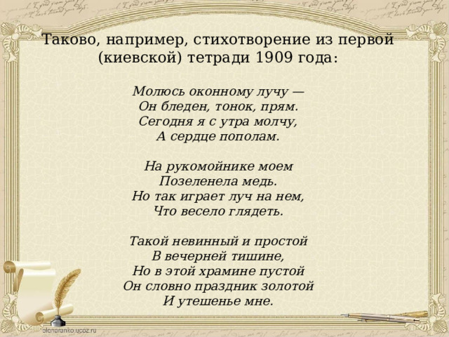 Таково, например, стихотворение из первой (киевской) тетради 1909 года: Молюсь оконному лучу — Он бледен, тонок, прям. Сегодня я с утра молчу, А сердце пополам.  На рукомойнике моем Позеленела медь. Но так играет луч на нем, Что весело глядеть.  Такой невинный и простой В вечерней тишине, Но в этой храмине пустой Он словно праздник золотой И утешенье мне. 