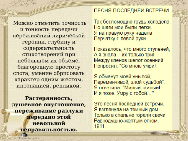  Можно отметить точность и тонкость передачи переживаний лирической героини, глубину и содержательность стихотворений при небольшом их объеме, благородную простоту слога, умение обрисовать характер одним жестом, интонацией, репликой. Растерянность, душевное опустошение, переживание разлуки передано этой невольной неправильностью. 