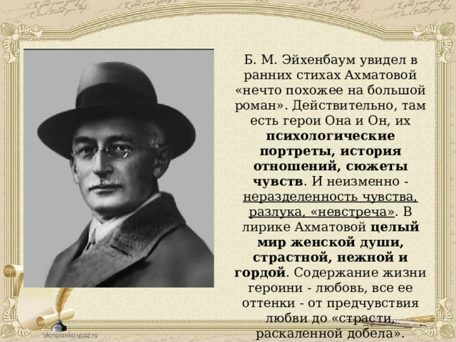 Б. М. Эйхенбаум увидел в ранних стихах Ахматовой «нечто похожее на большой роман». Действительно, там есть герои Она и Он, их психологические портреты, история отношений, сюжеты чувств . И неизменно - неразделенность чувства, разлука, «невстреча» . В лирике Ахматовой целый мир женской души, страстной, нежной и гордой . Содержание жизни героини - любовь, все ее оттенки - от предчувствия любви до «страсти, раскаленной добела». 