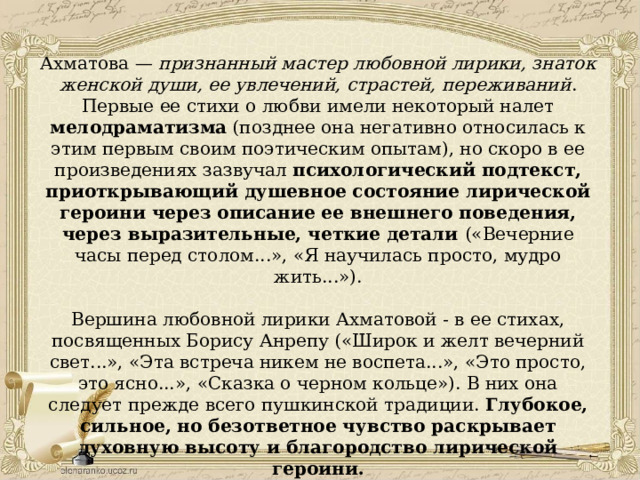 Ахматова — признанный мастер любовной лирики, знаток женской души, ее увлечений, страстей, переживаний . Первые ее стихи о любви имели некоторый налет мелодраматизма (позднее она негативно относилась к этим первым своим поэтическим опытам), но скоро в ее произведениях зазвучал психологический подтекст, приоткрывающий душевное состояние лирической героини через описание ее внешнего поведения, через выразительные, четкие детали («Вечерние часы перед столом...», «Я научилась просто, мудро жить...»). Вершина любовной лирики Ахматовой - в ее стихах, посвященных Борису Анрепу («Широк и желт вечерний свет...», «Эта встреча никем не воспета...», «Это просто, это ясно...», «Сказка о черном кольце»). В них она следует прежде всего пушкинской традиции. Глубокое, сильное, но безответное чувство раскрывает духовную высоту и благородство лирической героини.   