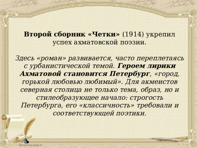 Второй сборник «Четки» (1914) укрепил успех ахматовской поэзии.  Здесь «роман» развивается, часто переплетаясь с урбанистической темой. Героем лирики Ахматовой становится Петербург , «город, горькой любовью любимый». Для акмеистов северная столица не только тема, образ, но и стилеобразующее начало: строгость Петербурга, его «классичность» требовали и соответствующей поэтики. 