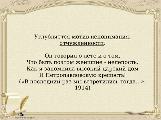 Углубляется мотив непонимания, отчужденности : Он говорил о лете и о том, Что быть поэтом женщине - нелепость. Как я запомнила высокий царский дом И Петропавловскую крепость! («В последний раз мы встретились тогда...», 1914) 