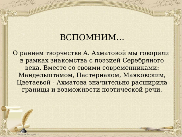 ВСПОМНИМ… О раннем творчестве А. Ахматовой мы говорили в рамках знакомства с поэзией Серебряного века. Вместе со своими современниками: Мандельштамом, Пастернаком, Маяковским, Цветаевой - Ахматова значительно расширила границы и возможности поэтической речи. 