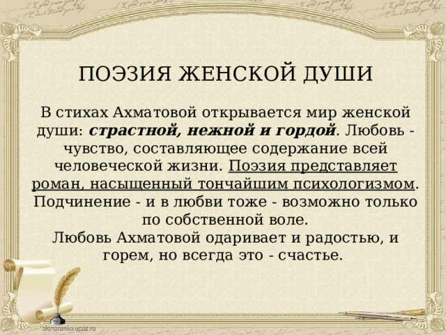 ПОЭЗИЯ ЖЕНСКОЙ ДУШИ В стихах Ахматовой открывается мир женской души: страстной, нежной и гордой . Любовь - чувство, составляющее содержание всей человеческой жизни. Поэзия представляет роман, насыщенный тончайшим психологизмом . Подчинение - и в любви тоже - возможно только по собственной воле. Любовь Ахматовой одаривает и радостью, и горем, но всегда это - счастье. 