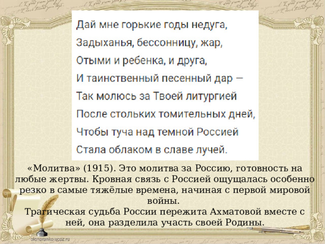 «Молитва» (1915). Это молитва за Россию, готовность на любые жертвы. Кровная связь с Россией ощущалась особенно резко в самые тяжёлые времена, начиная с первой мировой войны. Трагическая судьба России пережита Ахматовой вместе с ней, она разделила участь своей Родины. 