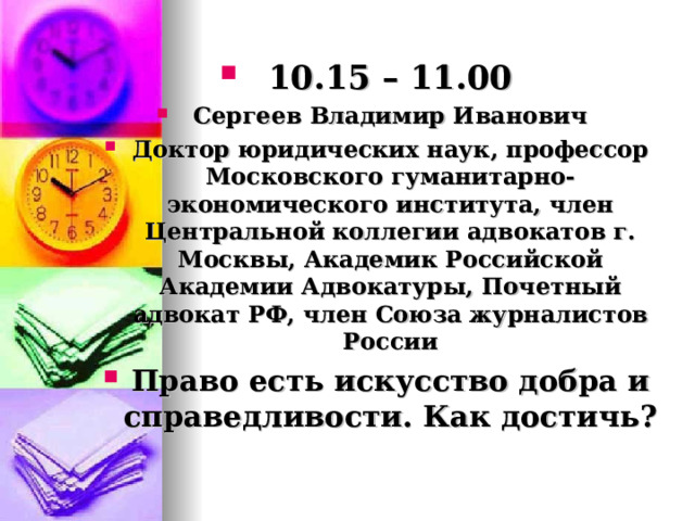 10.15 – 11.00 Сергеев Владимир Иванович Доктор юридических наук, профессор Московского гуманитарно-экономического института, член Центральной коллегии адвокатов г. Москвы, Академик Российской Академии Адвокатуры, Почетный адвокат РФ, член Союза журналистов России Право есть искусство добра и справедливости. Как достичь? 