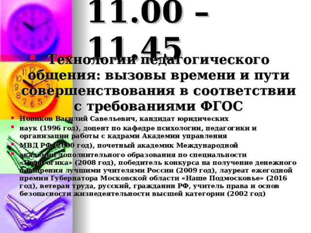 11.00 – 11.45 Технологии педагогического общения: вызовы времени и пути совершенствования в соответствии с требованиями ФГОС Новиков Василий Савельевич, кандидат юридических наук (1996 год), доцент по кафедре психологии, педагогики и организации работы с кадрами Академии управления МВД РФ (2000 год), почетный академик Международной академии дополнительного образования по специальности «Педагогика» (2008 год), победитель конкурса на получение денежного поощрения лучшими учителями России (2009 год), лауреат ежегодной премии Губернатора Московской области «Наше Подмосковье» (2016 год), ветеран труда, русский, гражданин РФ, учитель права и основ безопасности жизнедеятельности высшей категории (2002 год) 