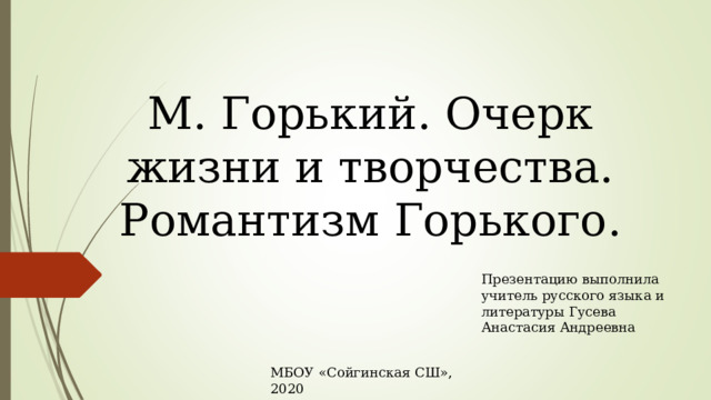 М. Горький. Очерк жизни и творчества. Романтизм Горького. Презентацию выполнила учитель русского языка и литературы Гусева Анастасия Андреевна МБОУ «Сойгинская СШ», 2020 