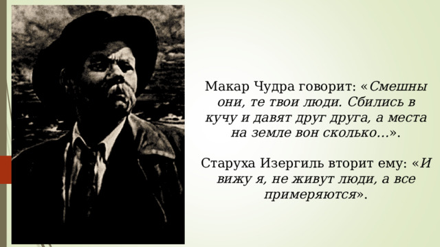 Макар Чудра говорит: « Смешны они, те твои люди. Сбились в кучу и давят друг друга, а места на земле вон сколько… ». Старуха Изергиль вторит ему: « И вижу я, не живут люди, а все примеряются ». 