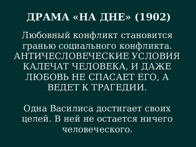 ДРАМА «НА ДНЕ» (1902) Любовный конфликт становится гранью социального конфликта. АНТИЧЕСЛОВЕЧЕСКИЕ УСЛОВИЯ КАЛЕЧАТ ЧЕЛОВЕКА, И ДАЖЕ ЛЮБОВЬ НЕ СПАСАЕТ ЕГО, А ВЕДЕТ К ТРАГЕДИИ. Одна Василиса достигает своих целей. В ней не остается ничего человеческого. 