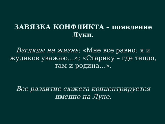 ЗАВЯЗКА КОНФЛИКТА – появление Луки.   Взгляды на жизнь : «Мне все равно: я и жуликов уважаю…»; «Старику – где тепло, там и родина…».    Все развитие сюжета концентрируется именно на Луке. 